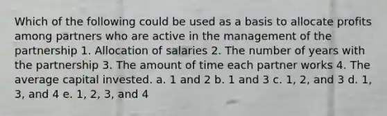 Which of the following could be used as a basis to allocate profits among partners who are active in the management of the partnership 1. Allocation of salaries 2. The number of years with the partnership 3. The amount of time each partner works 4. The average capital invested. a. 1 and 2 b. 1 and 3 c. 1, 2, and 3 d. 1, 3, and 4 e. 1, 2, 3, and 4 ​