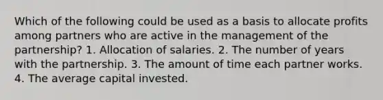 Which of the following could be used as a basis to allocate profits among partners who are active in the management of the partnership? 1. Allocation of salaries. 2. The number of years with the partnership. 3. The amount of time each partner works. 4. The average capital invested.