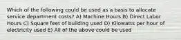 Which of the following could be used as a basis to allocate service department costs? A) Machine Hours B) Direct Labor Hours C) Square feet of building used D) Kilowatts per hour of electricity used E) All of the above could be used