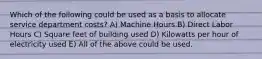 Which of the following could be used as a basis to allocate service department costs? A) Machine Hours B) Direct Labor Hours C) Square feet of building used D) Kilowatts per hour of electricity used E) All of the above could be used.