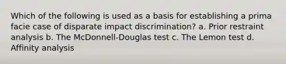 Which of the following is used as a basis for establishing a prima facie case of disparate impact discrimination? a. Prior restraint analysis b. The McDonnell-Douglas test c. The Lemon test d. Affinity analysis