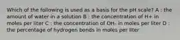 Which of the following is used as a basis for the pH scale? A : the amount of water in a solution B : the concentration of H+ in moles per liter C : the concentration of OH- in moles per liter D : the percentage of hydrogen bonds in moles per liter