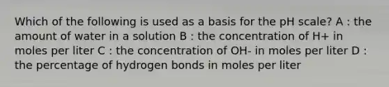 Which of the following is used as a basis for the pH scale? A : the amount of water in a solution B : the concentration of H+ in moles per liter C : the concentration of OH- in moles per liter D : the percentage of hydrogen bonds in moles per liter