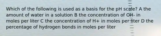 Which of the following is used as a basis for the pH scale? A the amount of water in a solution B the concentration of OH- in moles per liter C the concentration of H+ in moles per liter D the percentage of hydrogen bonds in moles per liter