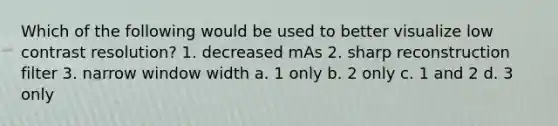 Which of the following would be used to better visualize low contrast resolution? 1. decreased mAs 2. sharp reconstruction filter 3. narrow window width a. 1 only b. 2 only c. 1 and 2 d. 3 only