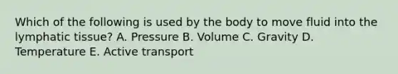 Which of the following is used by the body to move fluid into the lymphatic tissue? A. Pressure B. Volume C. Gravity D. Temperature E. Active transport