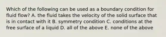 Which of the following can be used as a boundary condition for fluid flow? A. the fluid takes the velocity of the solid surface that is in contact with it B. symmetry condition C. conditions at the free surface of a liquid D. all of the above E. none of the above