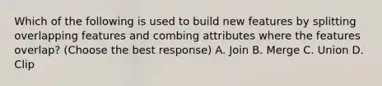 Which of the following is used to build new features by splitting overlapping features and combing attributes where the features overlap? (Choose the best response) A. Join B. Merge C. Union D. Clip