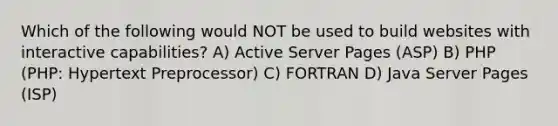 Which of the following would NOT be used to build websites with interactive capabilities? A) Active Server Pages (ASP) B) PHP (PHP: Hypertext Preprocessor) C) FORTRAN D) Java Server Pages (ISP)