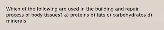 Which of the following are used in the building and repair process of body tissues? a) proteins b) fats c) carbohydrates d) minerals