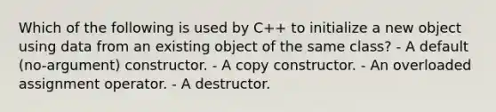 Which of the following is used by C++ to initialize a new object using data from an existing object of the same class? - A default (no-argument) constructor. - A copy constructor. - An overloaded assignment operator. - A destructor.