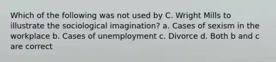 Which of the following was not used by C. Wright Mills to illustrate the sociological imagination? a. Cases of sexism in the workplace b. Cases of unemployment c. Divorce d. Both b and c are correct