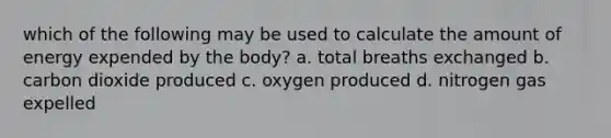 which of the following may be used to calculate the amount of energy expended by the body? a. total breaths exchanged b. carbon dioxide produced c. oxygen produced d. nitrogen gas expelled