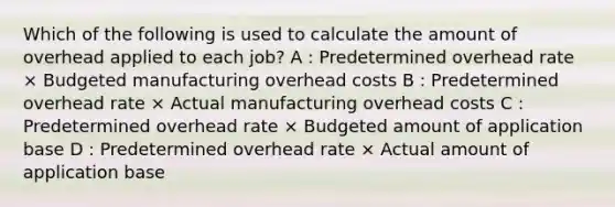 Which of the following is used to calculate the amount of overhead applied to each job? A : Predetermined overhead rate × Budgeted manufacturing overhead costs B : Predetermined overhead rate × Actual manufacturing overhead costs C : Predetermined overhead rate × Budgeted amount of application base D : Predetermined overhead rate × Actual amount of application base