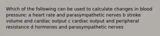 Which of the following can be used to calculate changes in blood pressure: a heart rate and parasympathetic nerves b stroke volume and <a href='https://www.questionai.com/knowledge/kyxUJGvw35-cardiac-output' class='anchor-knowledge'>cardiac output</a> c cardiac output and peripheral resistance d hormones and parasympathetic nerves