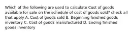 Which of the following are used to calculate Cost of goods available for sale on the schedule of cost of goods sold? check all that apply A. Cost of goods sold B. Beginning finished goods inventory C. Cost of goods manufactured D. Ending finished goods inventory