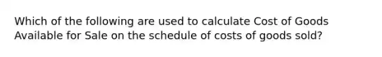 Which of the following are used to calculate Cost of Goods Available for Sale on the schedule of costs of goods sold?