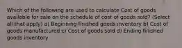 Which of the following are used to calculate Cost of goods available for sale on the schedule of cost of goods sold? (Select all that apply) a) Beginning finished goods inventory b) Cost of goods manufactured c) Cost of goods sold d) Ending finished goods inventory