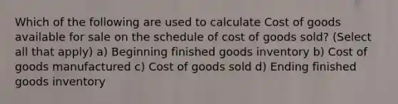 Which of the following are used to calculate Cost of goods available for sale on the schedule of cost of goods sold? (Select all that apply) a) Beginning finished goods inventory b) Cost of goods manufactured c) Cost of goods sold d) Ending finished goods inventory