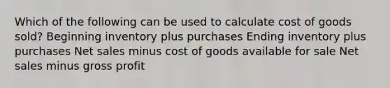 Which of the following can be used to calculate cost of goods sold? Beginning inventory plus purchases Ending inventory plus purchases Net sales minus cost of goods available for sale Net sales minus gross profit