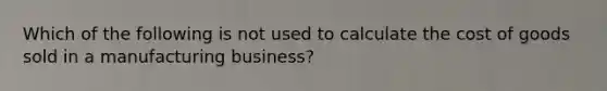 Which of the following is not used to calculate the cost of goods sold in a manufacturing business?