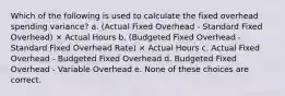 Which of the following is used to calculate the fixed overhead spending variance? a. (Actual Fixed Overhead - Standard Fixed Overhead) × Actual Hours b. (Budgeted Fixed Overhead - Standard Fixed Overhead Rate) × Actual Hours c. Actual Fixed Overhead - Budgeted Fixed Overhead d. Budgeted Fixed Overhead - Variable Overhead e. None of these choices are correct.