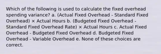 Which of the following is used to calculate the fixed overhead spending variance? a. (Actual Fixed Overhead - Standard Fixed Overhead) × Actual Hours b. (Budgeted Fixed Overhead - Standard Fixed Overhead Rate) × Actual Hours c. Actual Fixed Overhead - Budgeted Fixed Overhead d. Budgeted Fixed Overhead - Variable Overhead e. None of these choices are correct.