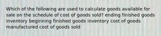 Which of the following are used to calculate goods available for sale on the schedule of cost of goods sold? ending finished goods inventory beginning finished goods inventory cost of goods manufactured cost of goods sold