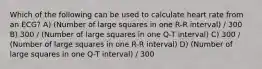 Which of the following can be used to calculate heart rate from an ECG? A) (Number of large squares in one R-R interval) / 300 B) 300 / (Number of large squares in one Q-T interval) C) 300 / (Number of large squares in one R-R interval) D) (Number of large squares in one Q-T interval) / 300