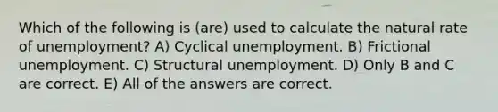 Which of the following is (are) used to calculate the natural rate of unemployment? A) Cyclical unemployment. B) Frictional unemployment. C) Structural unemployment. D) Only B and C are correct. E) All of the answers are correct.