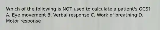 Which of the following is NOT used to calculate a​ patient's GCS? A. Eye movement B. Verbal response C. Work of breathing D. Motor response