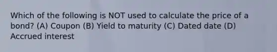 Which of the following is NOT used to calculate the price of a bond? (A) Coupon (B) Yield to maturity (C) Dated date (D) Accrued interest