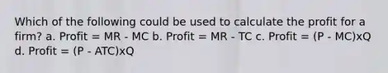 Which of the following could be used to calculate the profit for a firm? a. Profit = MR - MC b. Profit = MR - TC c. Profit = (P - MC)xQ d. Profit = (P - ATC)xQ