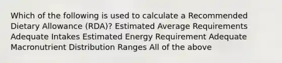 Which of the following is used to calculate a Recommended Dietary Allowance (RDA)? Estimated Average Requirements Adequate Intakes Estimated Energy Requirement Adequate Macronutrient Distribution Ranges All of the above