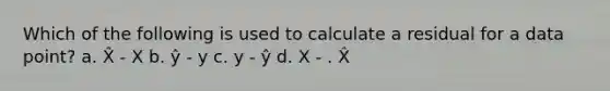 Which of the following is used to calculate a residual for a data point? a. X̂ - X b. ŷ - y c. y - ŷ d. X - . X̂