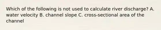 Which of the following is not used to calculate river discharge? A. water velocity B. channel slope C. cross-sectional area of the channel