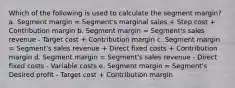 Which of the following is used to calculate the segment margin? a. Segment margin = Segment's marginal sales + Step cost + Contribution margin b. Segment margin = Segment's sales revenue - Target cost + Contribution margin c. Segment margin = Segment's sales revenue + Direct fixed costs + Contribution margin d. Segment margin = Segment's sales revenue - Direct fixed costs - Variable costs e. Segment margin = Segment's Desired profit - Target cost + Contribution margin