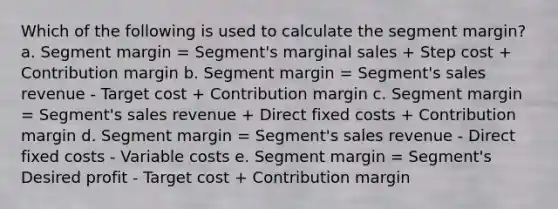 Which of the following is used to calculate the segment margin? a. Segment margin = Segment's marginal sales + Step cost + Contribution margin b. Segment margin = Segment's sales revenue - Target cost + Contribution margin c. Segment margin = Segment's sales revenue + Direct fixed costs + Contribution margin d. Segment margin = Segment's sales revenue - Direct fixed costs - Variable costs e. Segment margin = Segment's Desired profit - Target cost + Contribution margin