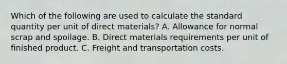 Which of the following are used to calculate the standard quantity per unit of direct materials? A. Allowance for normal scrap and spoilage. B. Direct materials requirements per unit of finished product. C. Freight and transportation costs.