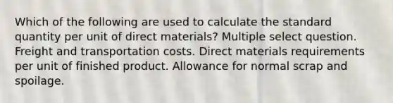 Which of the following are used to calculate the standard quantity per unit of direct materials? Multiple select question. Freight and transportation costs. Direct materials requirements per unit of finished product. Allowance for normal scrap and spoilage.