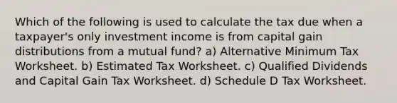 Which of the following is used to calculate the tax due when a taxpayer's only investment income is from capital gain distributions from a mutual fund? a) Alternative Minimum Tax Worksheet. b) Estimated Tax Worksheet. c) Qualified Dividends and Capital Gain Tax Worksheet. d) Schedule D Tax Worksheet.