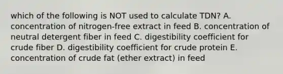 which of the following is NOT used to calculate TDN? A. concentration of nitrogen-free extract in feed B. concentration of neutral detergent fiber in feed C. digestibility coefficient for crude fiber D. digestibility coefficient for crude protein E. concentration of crude fat (ether extract) in feed