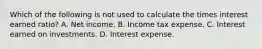 Which of the following is not used to calculate the times interest earned ratio? A. Net income. B. Income tax expense. C. Interest earned on investments. D. Interest expense.