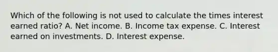 Which of the following is not used to calculate the times interest earned ratio? A. Net income. B. Income tax expense. C. Interest earned on investments. D. Interest expense.