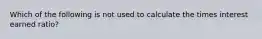 Which of the following is not used to calculate the times interest earned ratio?