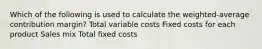 Which of the following is used to calculate the weighted-average contribution margin? Total variable costs Fixed costs for each product Sales mix Total fixed costs