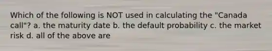 Which of the following is NOT used in calculating the "Canada call"? a. the maturity date b. the default probability c. the market risk d. all of the above are