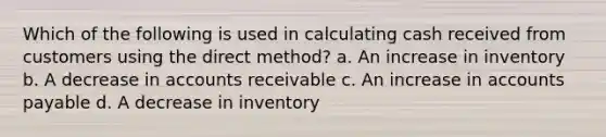 Which of the following is used in calculating cash received from customers using the direct method? a. An increase in inventory b. A decrease in accounts receivable c. An increase in accounts payable d. A decrease in inventory