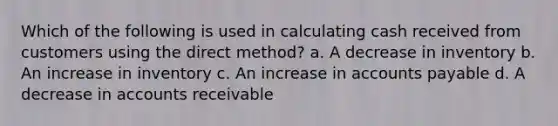 Which of the following is used in calculating cash received from customers using the direct method? a. A decrease in inventory b. An increase in inventory c. An increase in accounts payable d. A decrease in accounts receivable