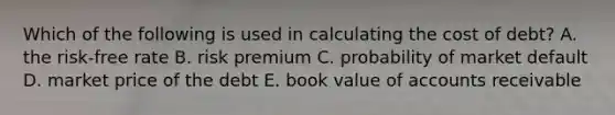 Which of the following is used in calculating the cost of debt? A. the risk-free rate B. risk premium C. probability of market default D. market price of the debt E. book value of accounts receivable